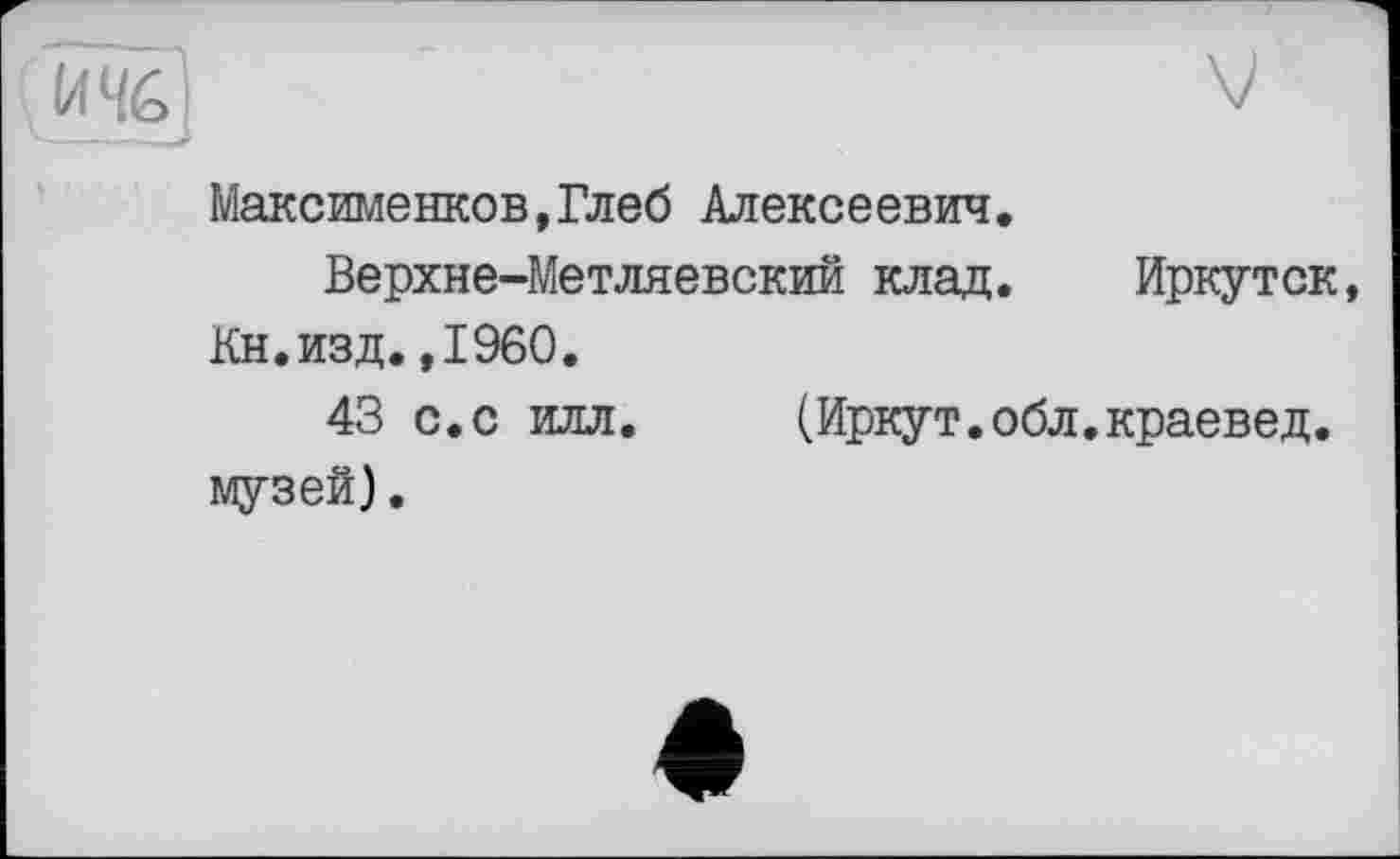 ﻿(1446і
Максименков,Глеб Алексеевич.
Верхне-Метляевский клад. Иркутск, Кн.изд.,1960.
43 с.с илл. (Иркут.обл.краевед, музей).
♦